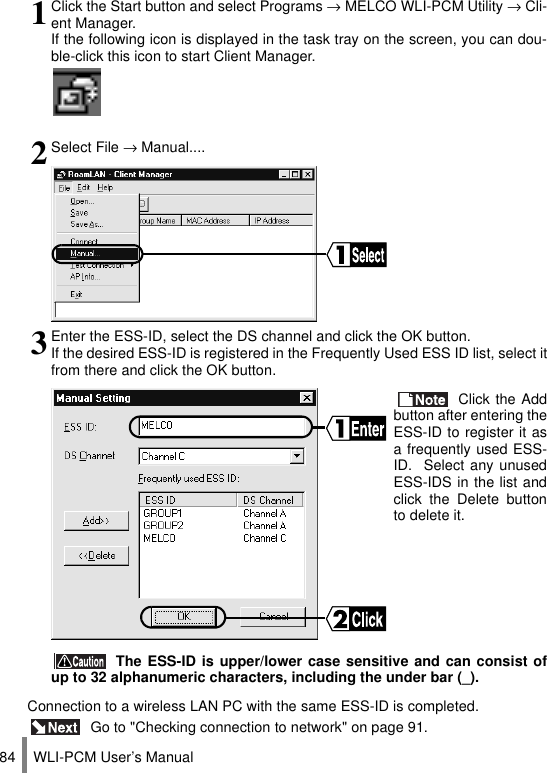 WLI-PCM User’s Manual84Connection to a wireless LAN PC with the same ESS-ID is completed. Go to &quot;Checking connection to network&quot; on page 91.1Click the Start button and select Programs → MELCO WLI-PCM Utility → Cli-ent Manager.If the following icon is displayed in the task tray on the screen, you can dou-ble-click this icon to start Client Manager.2Select File → Manual....3Enter the ESS-ID, select the DS channel and click the OK button.If the desired ESS-ID is registered in the Frequently Used ESS ID list, select itfrom there and click the OK button. Click the Addbutton after entering theESS-ID to register it asa frequently used ESS-ID.  Select any unusedESS-IDS in the list andclick the Delete buttonto delete it. The ESS-ID is upper/lower case sensitive and can consist ofup to 32 alphanumeric characters, including the under bar (_).