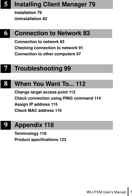 WLI-PCM User’s Manual 75Installing Client Manager 79Installation 79Uninstallation 826Connection to Network 83Connection to network 83Checking connection to network 91Connection to other computers 977Troubleshooting 998When You Want To... 112Change target access point 112Check connection using PING command 114Assign IP address 115Check MAC address 1169Appendix 118Terminology 118Product specifications 123