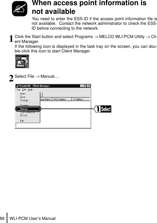 WLI-PCM User’s Manual88When access point information is not availableYou need to enter the ESS-ID if the access point information file isnot available.  Contact the network administrator to check the ESS-ID before connecting to the network.1Click the Start button and select Programs → MELCO WLI-PCM Utility → Cli-ent Manager.If the following icon is displayed in the task tray on the screen, you can dou-ble-click this icon to start Client Manager.2Select File → Manual....