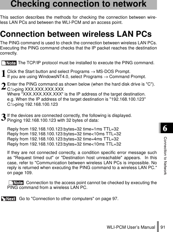 WLI-PCM User’s Manual 91This section describes the methods for checking the connection between wire-less LAN PCs and between the WLI-PCM and an access point.Connection between wireless LAN PCsThe PING command is used to check the connection between wireless LAN PCs.Executing the PING command checks that the IP packet reaches the destinationcorrectly.The TCP/IP protocol must be installed to execute the PING command. Go to &quot;Connection to other computers&quot; on page 97.Checking connection to network1Click the Start button and select Programs → MS-DOS Prompt.If you are using WindowsNT4.0, select Programs → Command Prompt.2Enter the PING command as shown below (when the hard disk drive is &quot;C&quot;).C:\&gt;ping XXX.XXX.XXX.XXXWhere &quot;XXX.XXX.XXX.XXX&quot; is the IP address of the target destination.e.g. When the IP address of the target destination is &quot;192.168.100.123&quot;C:\&gt;ping 192.168.100.1233If the devices are connected correctly, the following is displayed.Pinging 192.168.100.123 with 32 bytes of data:Reply from 192.168.100.123:bytes=32 time=1ms TTL=32Reply from 192.168.100.123:bytes=32 time&lt;10ms TTL=32Reply from 192.168.100.123:bytes=32 time=4ms TTL=32Reply from 192.168.100.123:bytes=32 time&lt;10ms TTL=32If they are not connected correctly, a condition specific error message suchas &quot;Request timed out&quot; or &quot;Destination host unreachable&quot; appears.  In thiscase, refer to &quot;Communication between wireless LAN PCs is impossible. Noreply is returned when executing the PING command to a wireless LAN PC.&quot;on page 109. Connection to the access point cannot be checked by executing thePING command from a wireless LAN PC.