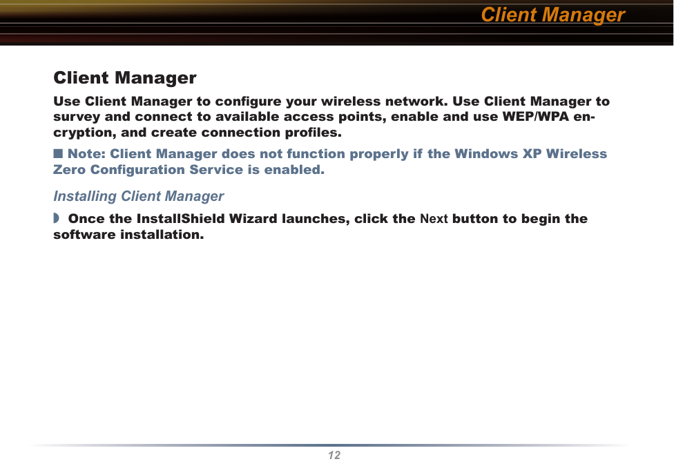 12Client ManagerUse Client Manager to conﬁgure your wireless network. Use Client Manager to survey and connect to available access points, enable and use WEP/WPA en-cryption, and create connection proﬁles.■ Note: Client Manager does not function properly if the Windows XP Wireless Zero Conﬁguration Service is enabled.Installing Client Manager◗  Once the InstallShield Wizard launches, click the Next button to begin the software installation.Client Manager