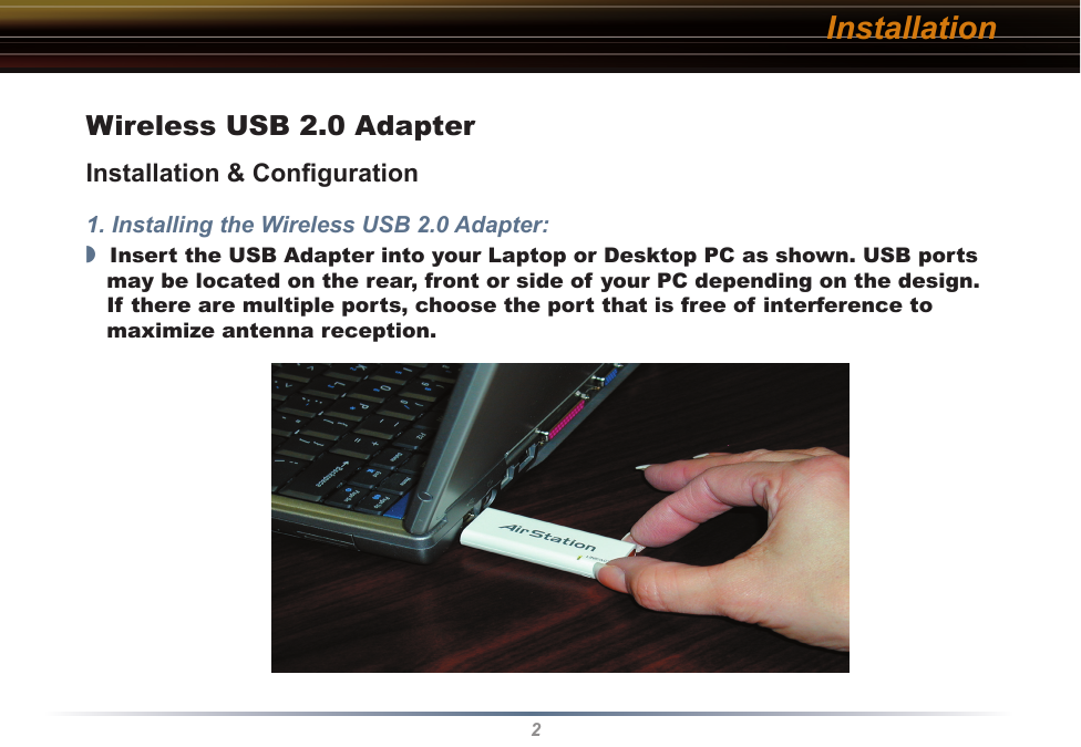 2InstallationWireless USB 2.0 AdapterInstallation &amp; Conﬁguration1. Installing the Wireless USB 2.0 Adapter:◗  Insert the USB Adapter into your Laptop or Desktop PC as shown. USB ports may be located on the rear, front or side of your PC depending on the design. If there are multiple ports, choose the port that is free of interference to maximize antenna reception.