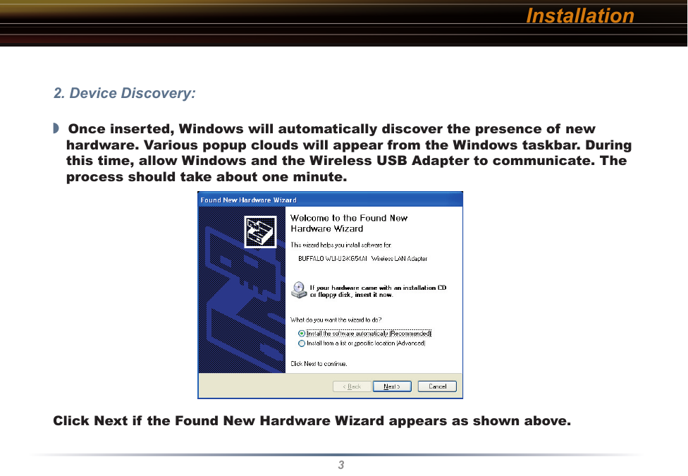 32. Device Discovery:◗  Once inserted, Windows will automatically discover the presence of new hardware. Various popup clouds will appear from the Windows taskbar. During this time, allow Windows and the Wireless USB Adapter to communicate. The process should take about one minute.   Click Next if the Found New Hardware Wizard appears as shown above.Installation