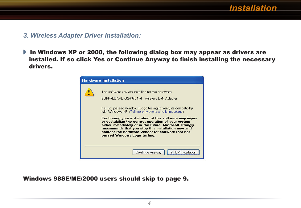 4Installation3. Wireless Adapter Driver Installation:◗  In Windows XP or 2000, the following dialog box may appear as drivers are installed. If so click Yes or Continue Anyway to ﬁnish installing the necessary drivers.Windows 98SE/ME/2000 users should skip to page 9.