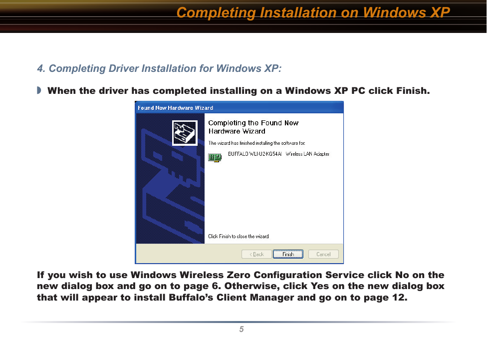 5Completing Installation on Windows XP4. Completing Driver Installation for Windows XP:◗  When the driver has completed installing on a Windows XP PC click Finish.If you wish to use Windows Wireless Zero Conﬁguration Service click No on the new dialog box and go on to page 6. Otherwise, click Yes on the new dialog box that will appear to install Buffalo’s Client Manager and go on to page 12.