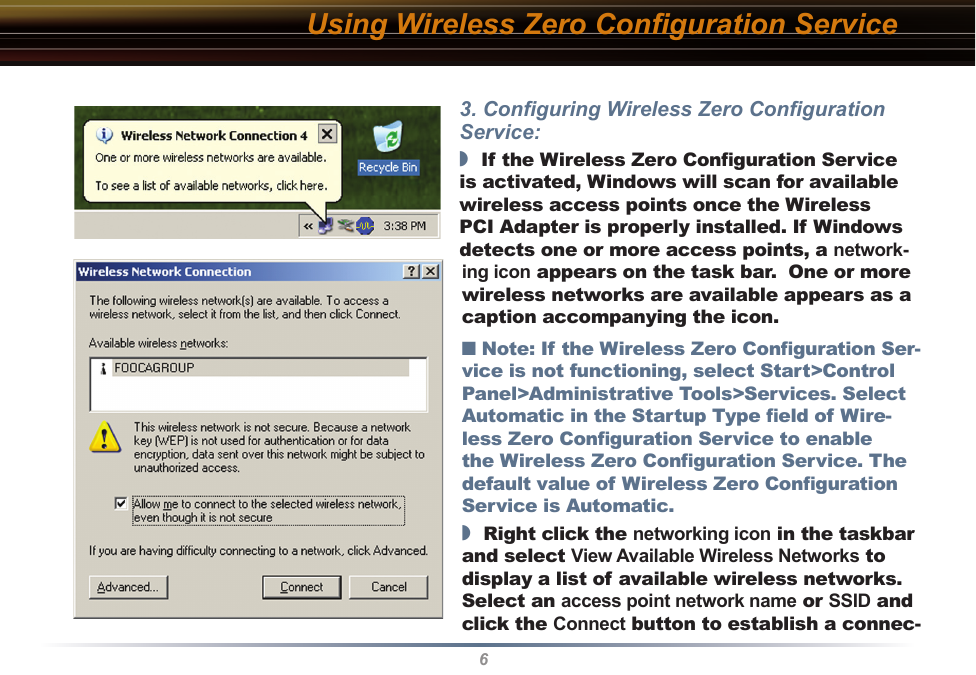 63. Conﬁguring Wireless Zero Conﬁguration Service:◗  If the Wireless Zero Conﬁguration Service is activated, Windows will scan for available wireless access points once the Wireless PCI Adapter is properly installed. If Windows detects one or more access points, a network-ing icon appears on the task bar.  One or more wireless networks are available appears as a caption accompanying the icon.■ Note: If the Wireless Zero Conﬁguration Ser-vice is not functioning, select Start&gt;Control Panel&gt;Administrative Tools&gt;Services. Select Automatic in the Startup Type ﬁeld of Wire-less Zero Conﬁguration Service to enable the Wireless Zero Conﬁguration Service. The default value of Wireless Zero Conﬁguration Service is Automatic.◗  Right click the networking icon in the taskbar and select View Available Wireless Networks to display a list of available wireless networks.  Select an access point network name or SSID and click the Connect button to establish a connec-Using Wireless Zero Conﬁguration Service