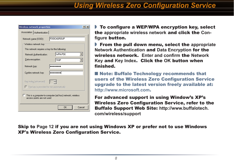 8Using Wireless Zero Conﬁguration Service◗  To conﬁgure a WEP/WPA encryption key, select the appropriate wireless network and click the Con-ﬁgure button.◗  From the pull down menu, select the appropriate Network Authentication and Data Encryption for the wireless network.  Enter and conﬁrm the Network Key and Key Index.  Click the OK button when ﬁnished.■ Note: Buffalo Technology recommends that users of the Wireless Zero Conﬁguration Service upgrade to the latest version freely available at: http://www.microsoft.com.For advanced support in using Window’s XP’s Wireless Zero Conﬁguration Service, refer to the Buffalo Support Web Site: http://www.buffalotech.com/wireless/supportSkip to Page 12 if you are not using Windows XP or prefer not to use Windows XP&apos;s Wireless Zero Configuration Service.