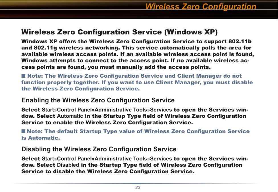 23Wireless Zero ConﬁgurationWireless Zero Conﬁguration Service (Windows XP)Windows XP offers the Wireless Zero Conﬁguration Service to support 802.11b and 802.11g wireless networking. This service automatically polls the area for available wireless access points. If an available wireless access point is found, Windows attempts to connect to the access point. If no available wireless ac-cess points are found, you must manually add the access points.■ Note: The Wireless Zero Conﬁguration Service and Client Manager do not function properly together. If you want to use Client Manager, you must disable the Wireless Zero Conﬁguration Service. Enabling the Wireless Zero Conﬁguration ServiceSelect Start»Control Panel»Administrative Tools»Services to open the Services win-dow. Select Automatic in the Startup Type ﬁeld of Wireless Zero Conﬁguration Service to enable the Wireless Zero Conﬁguration Service.■ Note: The default Startup Type value of Wireless Zero Conﬁguration Service is Automatic. Disabling the Wireless Zero Conﬁguration ServiceSelect Start»Control Panel»Administrative Tools»Services to open the Services win-dow. Select Disabled in the Startup Type ﬁeld of Wireless Zero Conﬁguration Service to disable the Wireless Zero Conﬁguration Service.