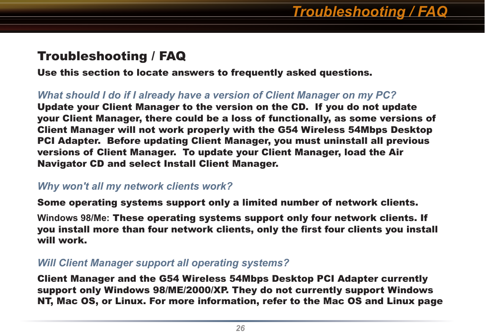 26Troubleshooting / FAQTroubleshooting / FAQUse this section to locate answers to frequently asked questions.What should I do if I already have a version of Client Manager on my PC? Update your Client Manager to the version on the CD.  If you do not update your Client Manager, there could be a loss of functionally, as some versions of Client Manager will not work properly with the G54 Wireless 54Mbps Desktop PCI Adapter.  Before updating Client Manager, you must uninstall all previous versions of Client Manager.  To update your Client Manager, load the Air Navigator CD and select Install Client Manager.Why won&apos;t all my network clients work? Some operating systems support only a limited number of network clients.Windows 98/Me: These operating systems support only four network clients. If you install more than four network clients, only the ﬁrst four clients you install will work.Will Client Manager support all operating systems? Client Manager and the G54 Wireless 54Mbps Desktop PCI Adapter currently support only Windows 98/ME/2000/XP. They do not currently support Windows NT, Mac OS, or Linux. For more information, refer to the Mac OS and Linux page 