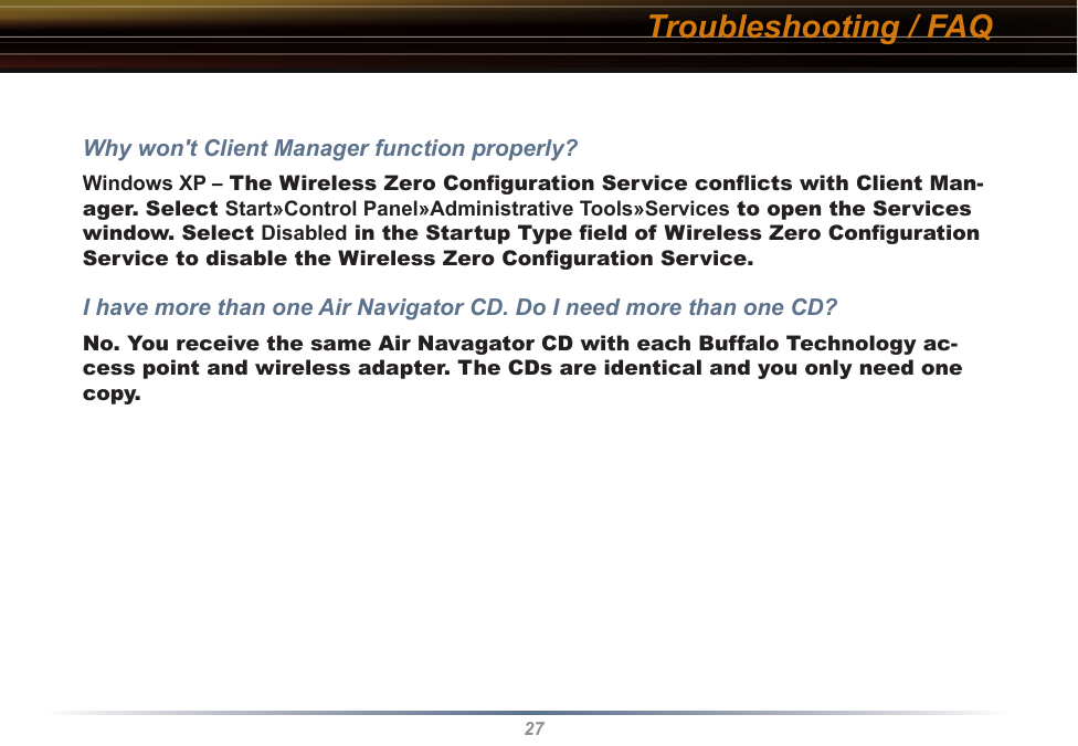 27Troubleshooting / FAQWhy won&apos;t Client Manager function properly? Windows XP – The Wireless Zero Conﬁguration Service conﬂicts with Client Man-ager. Select Start»Control Panel»Administrative Tools»Services to open the Services window. Select Disabled in the Startup Type ﬁeld of Wireless Zero Conﬁguration Service to disable the Wireless Zero Conﬁguration Service.I have more than one Air Navigator CD. Do I need more than one CD? No. You receive the same Air Navagator CD with each Buffalo Technology ac-cess point and wireless adapter. The CDs are identical and you only need one copy.