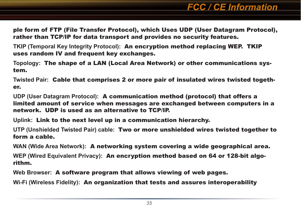 35ple form of FTP (File Transfer Protocol), which Uses UDP (User Datagram Protocol), rather than TCP/IP for data transport and provides no security features. TKIP (Temporal Key Integrity Protocol):  An encryption method replacing WEP.  TKIP uses random IV and frequent key exchanges. Topology:  The shape of a LAN (Local Area Network) or other communications sys-tem. Twisted Pair:  Cable that comprises 2 or more pair of insulated wires twisted togeth-er. UDP (User Datagram Protocol):  A communication method (protocol) that offers a limited amount of service when messages are exchanged between computers in a network.  UDP is used as an alternative to TCP/IP. Uplink:  Link to the next level up in a communication hierarchy. UTP (Unshielded Twisted Pair) cable:  Two or more unshielded wires twisted together to form a cable. WAN (Wide Area Network):  A networking system covering a wide geographical area. WEP (Wired Equivalent Privacy):  An encryption method based on 64 or 128-bit algo-rithm. Web Browser:  A software program that allows viewing of web pages. Wi-Fi (Wireless Fidelity):  An organization that tests and assures interoperability FCC / CE Information