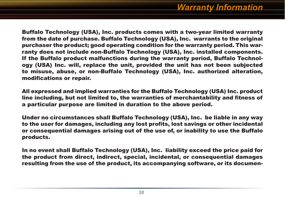 38Warranty InformationBuffalo Technology (USA), Inc. products comes with a two-year limited warranty from the date of purchase. Buffalo Technology (USA), Inc.  warrants to the original purchaser the product; good operating condition for the warranty period. This war-ranty does not include non-Buffalo Technology (USA), Inc. installed components. If the Buffalo product malfunctions during the warranty period, Buffalo Technol-ogy  (USA)  Inc. will,  replace  the  unit, provided  the  unit has not  been subjected to  misuse,  abuse,  or  non-Buffalo  Technology  (USA),  Inc.  authorized  alteration, modiﬁcations or repair. All expressed and implied warranties for the Buffalo Technology (USA) Inc. product line including, but not limited to, the warranties of merchantability and ﬁtness of a particular purpose are limited in duration to the above period. Under no circumstances shall Buffalo Technology (USA), Inc.  be liable in any way to the user for damages, including any lost proﬁts, lost savings or other incidental or consequential damages arising out of the use of, or inability to use the Buffalo products. In no event shall Buffalo Technology (USA), Inc.  liability exceed the price paid for the product from direct, indirect, special, incidental, or consequential damages resulting from the use of the product, its accompanying software, or its documen-