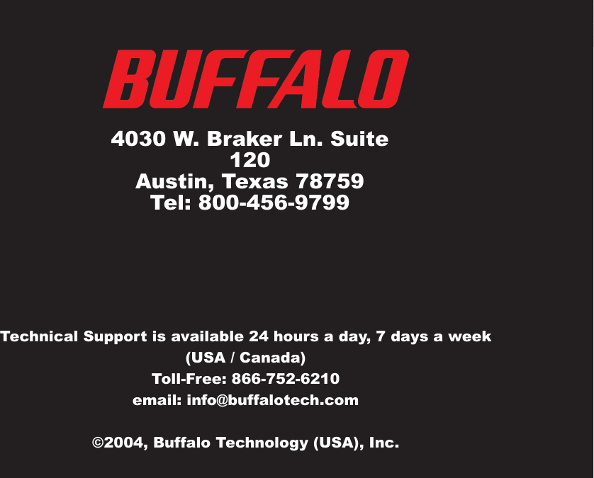 40Technical Support is available 24 hours a day, 7 days a week(USA / Canada)Toll-Free: 866-752-6210 email: info@buffalotech.com©2004, Buffalo Technology (USA), Inc. 4030 W. Braker Ln. Suite 120Austin, Texas 78759Tel: 800-456-9799