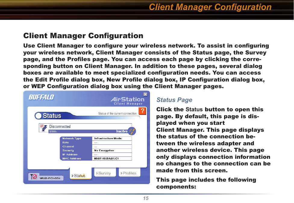 15Client Manager ConﬁgurationUse Client Manager to conﬁgure your wireless network. To assist in conﬁguring your wireless network, Client Manager consists of the Status page, the Survey page, and the Proﬁles page. You can access each page by clicking the corre-sponding button on Client Manager. In addition to these pages, several dialog boxes are available to meet specialized conﬁguration needs. You can access the Edit Proﬁle dialog box, New Proﬁle dialog box, IP Conﬁguration dialog box, or WEP Conﬁguration dialog box using the Client Manager pages. Status PageClick the Status button to open this page. By default, this page is dis-played when you start  Client Manager. This page displays the status of the connection be-tween the wireless adapter and another wireless device. This page only displays connection information no changes to the connection can be made from this screen.This page includes the following components:Client Manager Conﬁguration