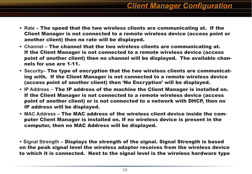 16Client Manager Conﬁguration•  Rate – The speed that the two wireless clients are communicating at.  If the Client Manager is not connected to a remote wireless device (access point or another client) then no rate will be displayed.•  Channel – The channel that the two wireless clients are communicating at.  If the Client Manager is not connected to a remote wireless device (access point of another client) then no channel will be displayed.  The available chan-nels for use are 1-11.•  Security– The type of encryption that the two wireless clients are communicat-ing with.  If the Client Manager is not connected to a remote wireless device (access point of another client) then ‘No Encryption’ will be displayed.•  IP Address – The IP address of the machine the Client Manager is installed on. If the Client Manager is not connected to a remote wireless device (access point of another client) or is not connected to a network with DHCP, then no IP address will be displayed.•  MAC Address – The MAC address of the wireless client device inside the com-puter Client Manager is installed on. If no wireless device is present in the computer, then no MAC Address will be displayed.• Signal Strength – Displays the strength of the signal. Signal Strength is based on the peak signal level the wireless adapter receives from the wireless device to which it is connected.  Next to the signal level is the wireless hardware type 