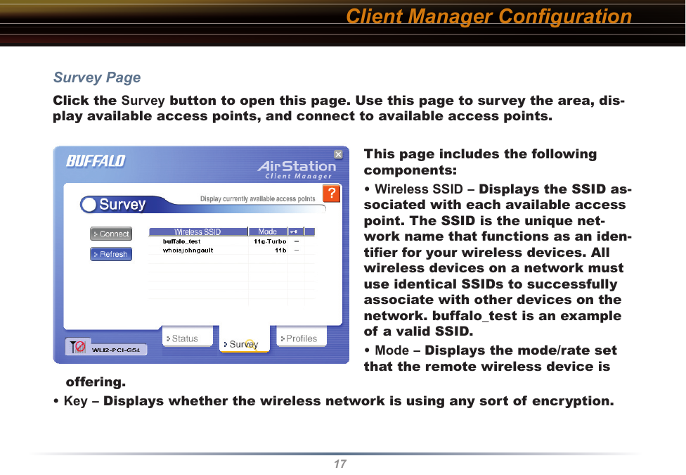 17Client Manager ConﬁgurationSurvey PageClick the Survey button to open this page. Use this page to survey the area, dis-play available access points, and connect to available access points.This page includes the following components:• Wireless SSID – Displays the SSID as-sociated with each available access point. The SSID is the unique net-work name that functions as an iden-tiﬁer for your wireless devices. All wireless devices on a network must use identical SSIDs to successfully associate with other devices on the network. buffalo_test is an example of a valid SSID.• Mode – Displays the mode/rate set that the remote wireless device is offering.• Key – Displays whether the wireless network is using any sort of encryption.