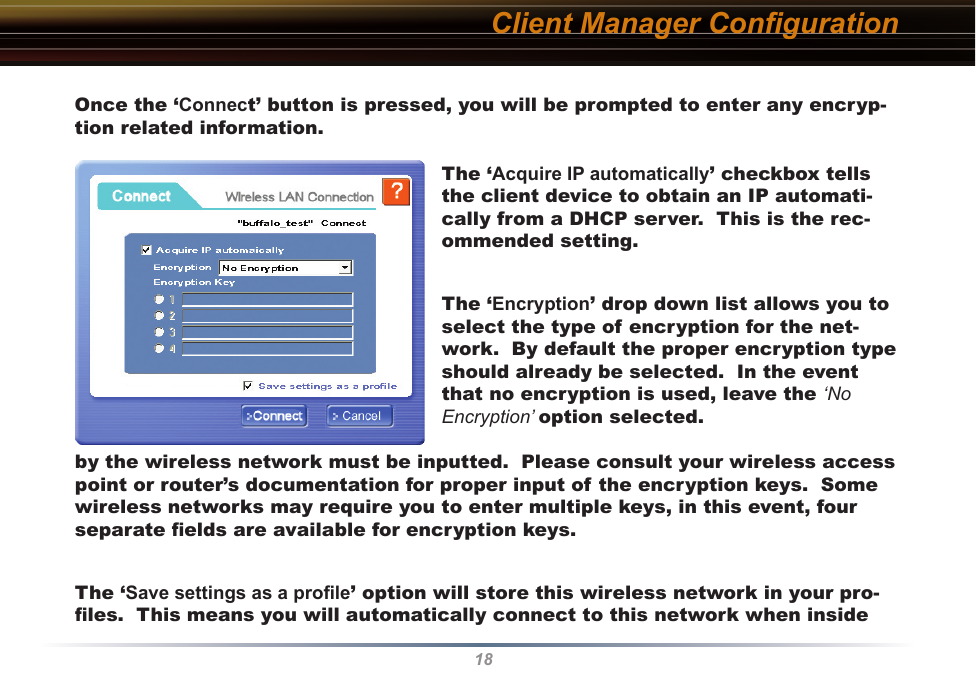 18Client Manager ConﬁgurationOnce the ‘Connect’ button is pressed, you will be prompted to enter any encryp-tion related information.The ‘Acquire IP automatically’ checkbox tells the client device to obtain an IP automati-cally from a DHCP server.  This is the rec-ommended setting.The ‘Encryption’ drop down list allows you to select the type of encryption for the net-work.  By default the proper encryption type should already be selected.  In the event that no encryption is used, leave the ‘No Encryption’ option selected.by the wireless network must be inputted.  Please consult your wireless access point or router’s documentation for proper input of the encryption keys.  Some wireless networks may require you to enter multiple keys, in this event, four separate ﬁelds are available for encryption keys.The ‘Save settings as a proﬁle’ option will store this wireless network in your pro-ﬁles.  This means you will automatically connect to this network when inside 