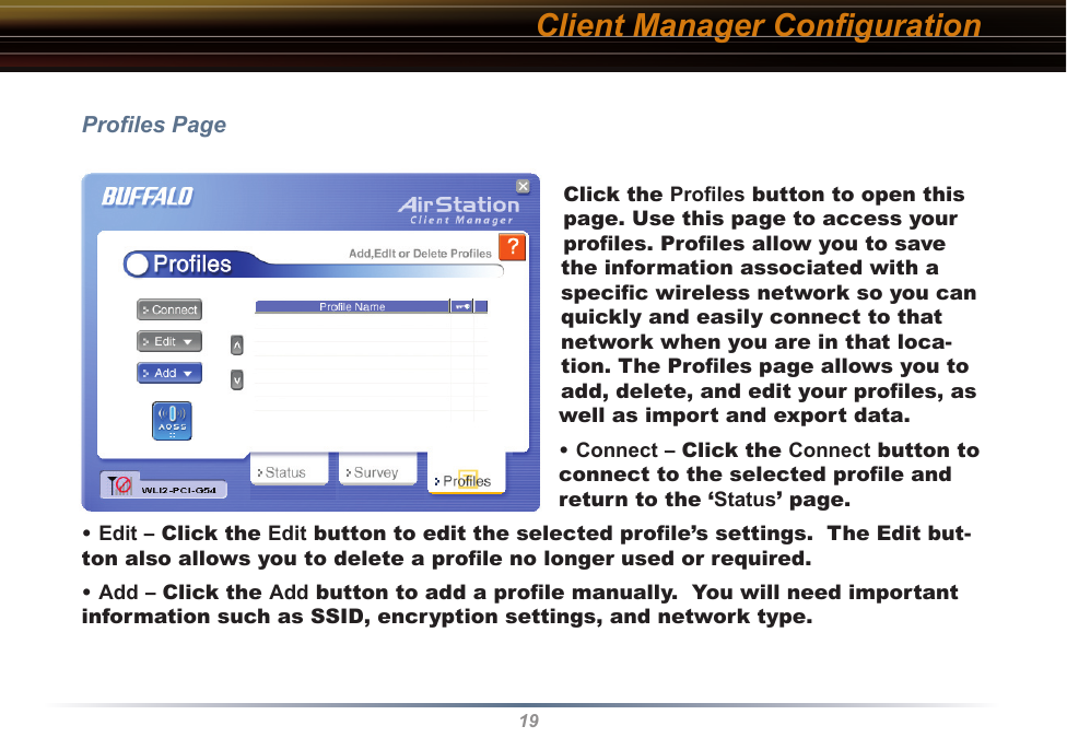 19Proﬁles PageClick the Proﬁles button to open this page. Use this page to access your proﬁles. Proﬁles allow you to save the information associated with a speciﬁc wireless network so you can quickly and easily connect to that network when you are in that loca-tion. The Proﬁles page allows you to add, delete, and edit your proﬁles, as well as import and export data.• Connect – Click the Connect button to connect to the selected proﬁle and return to the ‘Status’ page.• Edit – Click the Edit button to edit the selected proﬁle’s settings.  The Edit but-ton also allows you to delete a proﬁle no longer used or required.• Add – Click the Add button to add a proﬁle manually.  You will need important information such as SSID, encryption settings, and network type.Client Manager Conﬁguration