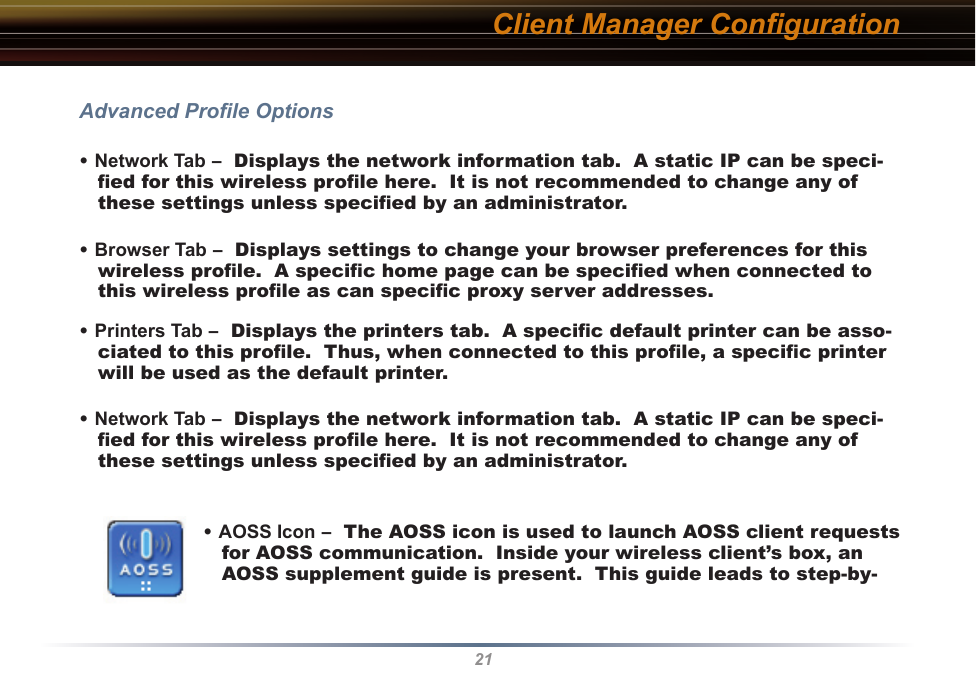 21Client Manager ConﬁgurationAdvanced Proﬁle Options• Network Tab –  Displays the network information tab.  A static IP can be speci-ﬁed for this wireless proﬁle here.  It is not recommended to change any of these settings unless speciﬁed by an administrator.• Browser Tab –  Displays settings to change your browser preferences for this wireless proﬁle.  A speciﬁc home page can be speciﬁed when connected to this wireless proﬁle as can speciﬁc proxy server addresses.• Printers Tab –  Displays the printers tab.  A speciﬁc default printer can be asso-ciated to this proﬁle.  Thus, when connected to this proﬁle, a speciﬁc printer will be used as the default printer.• Network Tab –  Displays the network information tab.  A static IP can be speci-ﬁed for this wireless proﬁle here.  It is not recommended to change any of these settings unless speciﬁed by an administrator.• AOSS Icon –  The AOSS icon is used to launch AOSS client requests for AOSS communication.  Inside your wireless client’s box, an AOSS supplement guide is present.  This guide leads to step-by-