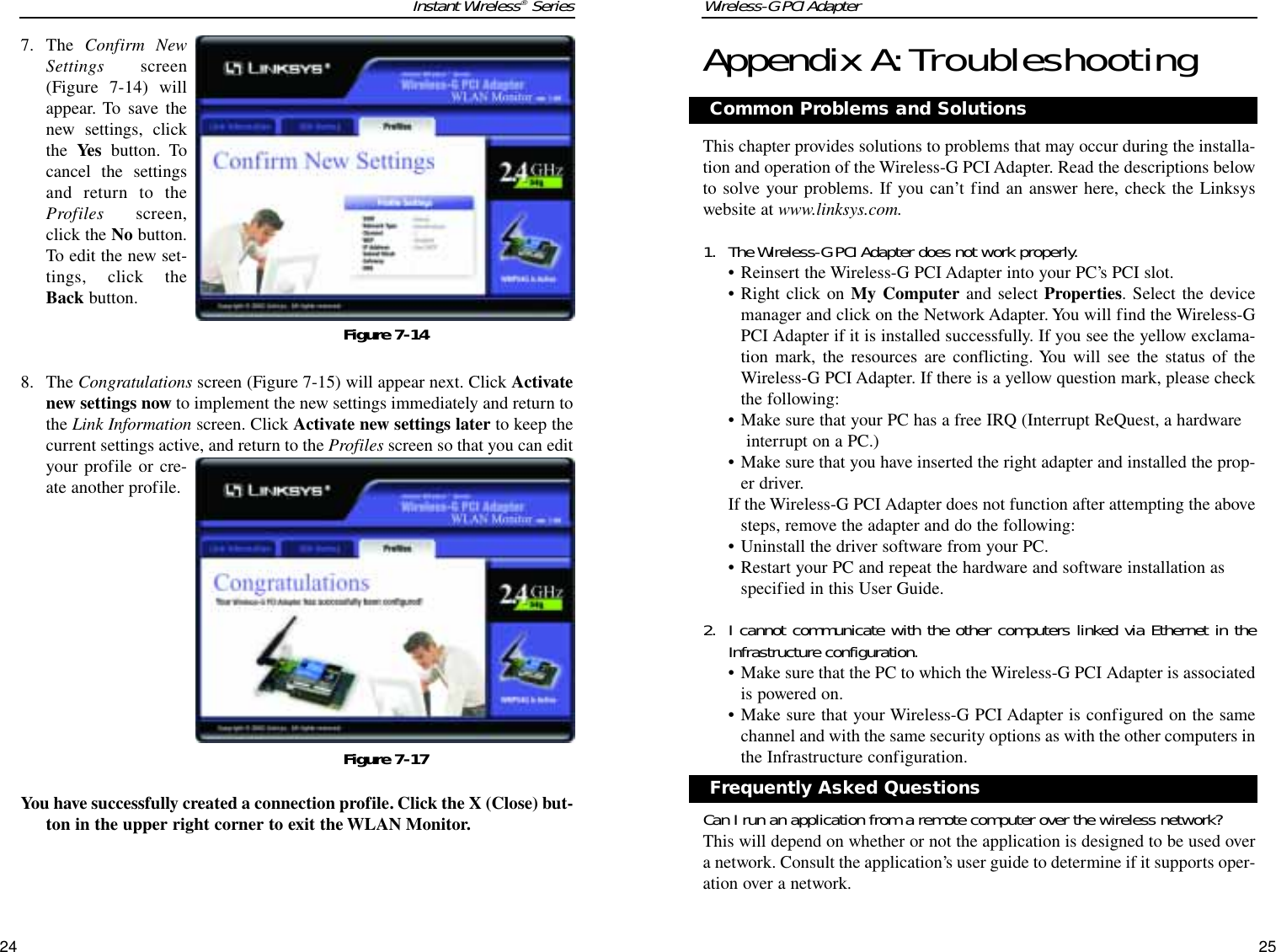 Wireless-G PCI AdapterAppendix A:TroubleshootingThis chapter provides solutions to problems that may occur during the installa-tion and operation of the Wireless-G PCI Adapter. Read the descriptions belowto solve your problems. If you can’t find an answer here, check the Linksyswebsite at www.linksys.com.1. The Wireless-G PCI Adapter does not work properly.• Reinsert the Wireless-G PCI Adapter into your PC’s PCI slot.• Right click on My Computer and select Properties. Select the devicemanager and click on the Network Adapter. You will find the Wireless-GPCI Adapter if it is installed successfully. If you see the yellow exclama-tion mark, the resources are conflicting. You will see the status of theWireless-G PCI Adapter. If there is a yellow question mark, please checkthe following:• Make sure that your PC has a free IRQ (Interrupt ReQuest, a hardware interrupt on a PC.) • Make sure that you have inserted the right adapter and installed the prop-er driver.If the Wireless-G PCI Adapter does not function after attempting the abovesteps, remove the adapter and do the following:• Uninstall the driver software from your PC.• Restart your PC and repeat the hardware and software installation asspecified in this User Guide.2. I cannot communicate with the other computers linked via Ethernet in theInfrastructure configuration.• Make sure that the PC to which the Wireless-G PCI Adapter is associatedis powered on.• Make sure that your Wireless-G PCI Adapter is configured on the samechannel and with the same security options as with the other computers inthe Infrastructure configuration.Can I run an application from a remote computer over the wireless network?This will depend on whether or not the application is designed to be used overa network. Consult the application’s user guide to determine if it supports oper-ation over a network.25Instant Wireless®Series24Common Problems and Solutions7. The  Confirm NewSettings screen(Figure 7-14) willappear. To save thenew settings, clickthe Yes button. Tocancel the settingsand return to theProfiles screen,click the No button.To edit the new set-tings, click theBack button.8. The Congratulations screen (Figure 7-15) will appear next. Click Activatenew settings now to implement the new settings immediately and return tothe Link Information screen. Click Activate new settings later to keep thecurrent settings active, and return to the Profiles screen so that you can edityour profile or cre-ate another profile. You have successfully created a connection profile. Click the X (Close) but-ton in the upper right corner to exit the WLAN Monitor.Figure 7-14Figure 7-17Frequently Asked Questions