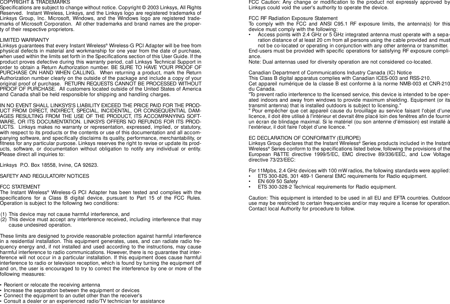 COPYRIGHT &amp; TRADEMARKS Specifications are subject to change without notice. Copyright © 2003 Linksys, All RightsReserved.  Instant Wireless, Linksys, and the Linksys logo are registered trademarks ofLinksys Group, Inc. Microsoft, Windows, and the Windows logo are registered trade-marks of Microsoft Corporation.  All other trademarks and brand names are the proper-ty of their respective proprietors. LIMITED WARRANTY Linksys guarantees that every Instant Wireless®Wireless-G PCI Adapter will be free fromphysical defects in material and workmanship for one year from the date of purchase,when used within the limits set forth in the Specifications section of this User Guide. If theproduct proves defective during this warranty period, call Linksys Technical Support inorder to obtain a Return Authorization number. BE SURE TO HAVE YOUR PROOF OFPURCHASE ON HAND WHEN CALLING.  When returning a product, mark the ReturnAuthorization number clearly on the outside of the package and include a copy of youroriginal proof of purchase.  RETURN REQUESTS CANNOT BE PROCESSED WITHOUTPROOF OF PURCHASE.  All customers located outside of the United States of Americaand Canada shall be held responsible for shipping and handling charges.IN NO EVENT SHALL LINKSYS&apos;S LIABILITY EXCEED THE PRICE PAID FOR THE PROD-UCT FROM DIRECT, INDIRECT, SPECIAL, INCIDENTAL, OR CONSEQUENTIAL DAM-AGES RESULTING FROM THE USE OF THE PRODUCT, ITS ACCOMPANYING SOFT-WARE, OR ITS DOCUMENTATION. LINKSYS OFFERS NO REFUNDS FOR ITS PROD-UCTS.  Linksys makes no warranty or representation, expressed, implied, or statutory,with respect to its products or the contents or use of this documentation and all accom-panying software, and specifically disclaims its quality, performance, merchantability, orfitness for any particular purpose. Linksys reserves the right to revise or update its prod-ucts, software, or documentation without obligation to notify any individual or entity.Please direct all inquiries to:Linksys  P.O. Box 18558, Irvine, CA 92623.   SAFETY AND REGULATORY NOTICESFCC STATEMENTThe Instant Wireless®Wireless-G PCI Adapter has been tested and complies with thespecifications for a Class B digital device, pursuant to Part 15 of the FCC Rules.Operation is subject to the following two conditions:(1) This device may not cause harmful interference, and (2) This device must accept any interference received, including interference that maycause undesired operation.These limits are designed to provide reasonable protection against harmful interferencein a residential installation. This equipment generates, uses, and can radiate radio fre-quency energy and, if not installed and used according to the instructions, may causeharmful interference to radio communications. However, there is no guarantee that inter-ference will not occur in a particular installation. If this equipment does cause harmfulinterference to radio or television reception, which is found by turning the equipment offand on, the user is encouraged to try to correct the interference by one or more of thefollowing measures:• Reorient or relocate the receiving antenna• Increase the separation between the equipment or devices• Connect the equipment to an outlet other than the receiver&apos;s• Consult a dealer or an experienced radio/TV technician for assistanceFCC Caution: Any change or modification to the product not expressly approved byLinksys could void the user&apos;s authority to operate the device.FCC RF Radiation Exposure StatementTo comply with the FCC and ANSI C95.1 RF exposure limits, the antenna(s) for thisdevice must comply with the following:• Access points with 2.4 GHz or 5 GHz integrated antenna must operate with a sepa-ration distance of at least 20 cm from all persons using the cable provided and mustnot be co-located or operating in conjunction with any other antenna or transmitter.End-users must be provided with specific operations for satisfying RF exposure compli-ance.Note: Dual antennas used for diversity operation are not considered co-located.Canadian Department of Communications Industry Canada (IC) NoticeThis Class B digital apparatus complies with Canadian ICES-003 and RSS-210.Cet appareil numérique de la classe B est conforme à la norme NMB-003 et CNR-210du Canada.&quot;To prevent radio interference to the licensed service, this device is intended to be oper-ated indoors and away from windows to provide maximum shielding. Equipment (or itstransmit antenna) that is installed outdoors is subject to licensing.&quot;&quot; Pour empêcher que cet appareil cause du brouillage au service faisant l&apos;objet d&apos;unelicence, il doit être utilisé à l&apos;intérieur et devrait être placé loin des fenêtres afin de fournirun écran de blindage maximal. Si le matériel (ou son antenne d&apos;émission) est installé àl&apos;extérieur, il doit faire l&apos;objet d&apos;une licence. &quot;EC DECLARATION OF CONFORMITY (EUROPE)Linksys Group declares that the Instant Wireless®Series products included in the InstantWireless®Series conform to the specifications listed below, following the provisions of theEuropean R&amp;TTE directive 1999/5/EC, EMC directive 89/336/EEC, and Low Voltagedirective 73/23/EEC:  For 11Mpbs, 2.4 GHz devices with 100 mW radios, the following standards were applied: • ETS 300-826, 301 489-1 General EMC requirements for Radio equipment.• EN 609 50 Safety• ETS 300-328-2 Technical requirements for Radio equipment.Caution: This equipment is intended to be used in all EU and EFTA countries. Outdooruse may be restricted to certain frequencies and/or may require a license for operation.Contact local Authority for procedure to follow.