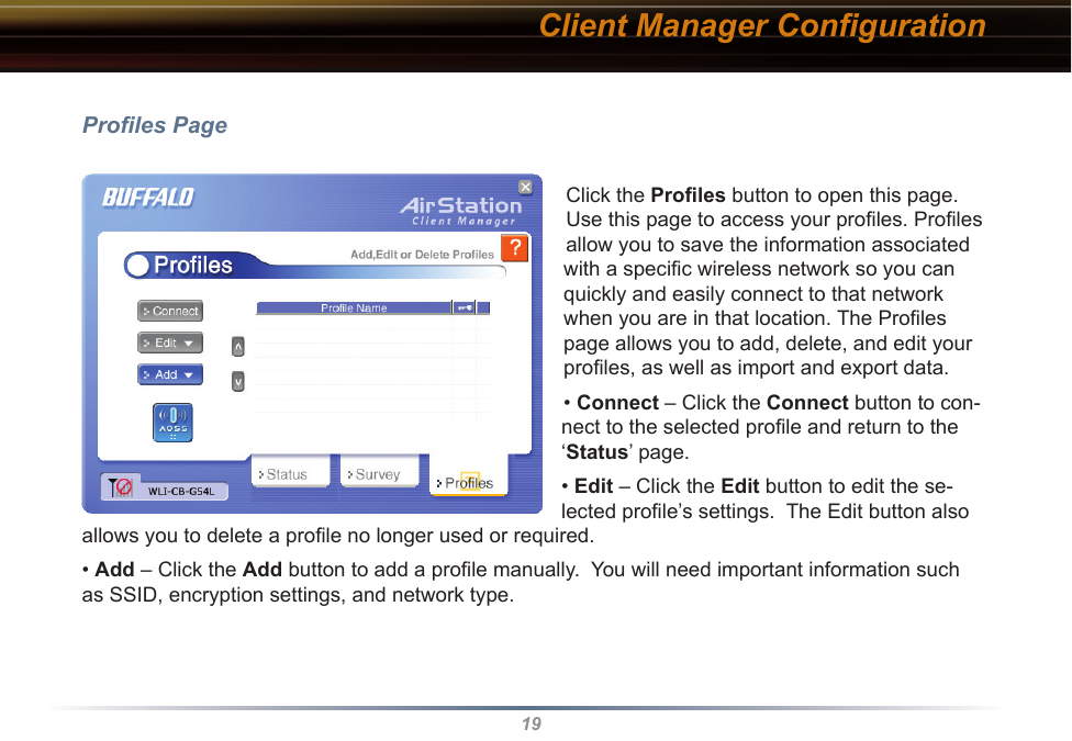 19Proﬁles PageClick the Proﬁles button to open this page. Use this page to access your proﬁles. Proﬁles allow you to save the information associated with a speciﬁc wireless network so you can quickly and easily connect to that network when you are in that location. The Proﬁles page allows you to add, delete, and edit your proﬁles, as well as import and export data.• Connect – Click the Connect button to con-nect to the selected proﬁle and return to the ‘Status’ page.• Edit – Click the Edit button to edit the se-lected proﬁle’s settings.  The Edit button also allows you to delete a proﬁle no longer used or required.• Add – Click the Add button to add a proﬁle manually.  You will need important information such as SSID, encryption settings, and network type.Client Manager Conﬁguration