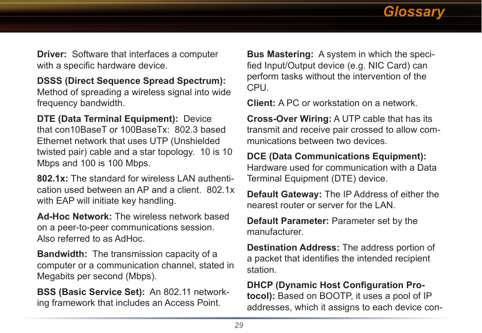 29Driver:  Software that interfaces a computer with a speciﬁc hardware device. DSSS (Direct Sequence Spread Spectrum): Method of spreading a wireless signal into wide frequency bandwidth. DTE (Data Terminal Equipment):  Device that con10BaseT or 100BaseTx:  802.3 based Ethernet network that uses UTP (Unshielded twisted pair) cable and a star topology.  10 is 10 Mbps and 100 is 100 Mbps. 802.1x: The standard for wireless LAN authenti-cation used between an AP and a client.  802.1x with EAP will initiate key handling. Ad-Hoc Network: The wireless network based on a peer-to-peer communications session.  Also referred to as AdHoc. Bandwidth:  The transmission capacity of a computer or a communication channel, stated in Megabits per second (Mbps). BSS (Basic Service Set):  An 802.11 network-ing framework that includes an Access Point. Bus Mastering:  A system in which the speci-ﬁed Input/Output device (e.g. NIC Card) can perform tasks without the intervention of the CPU. Client: A PC or workstation on a network. Cross-Over Wiring: A UTP cable that has its transmit and receive pair crossed to allow com-munications between two devices. DCE (Data Communications Equipment):  Hardware used for communication with a Data Terminal Equipment (DTE) device. Default Gateway: The IP Address of either the nearest router or server for the LAN. Default Parameter: Parameter set by the manufacturer. Destination Address: The address portion of a packet that identiﬁes the intended recipient station. DHCP (Dynamic Host Conﬁguration Pro-tocol): Based on BOOTP, it uses a pool of IP addresses, which it assigns to each device con-Glossary