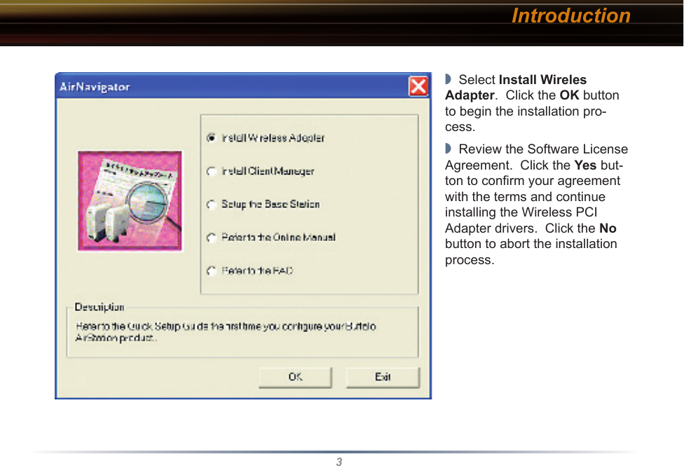 3◗  Select Install Wireles Adapter.  Click the OK button to begin the installation pro-cess.   ◗  Review the Software License Agreement.  Click the Yes but-ton to conﬁrm your agreement with the terms and continue installing the Wireless PCI Adapter drivers.  Click the No button to abort the installation process.Introduction