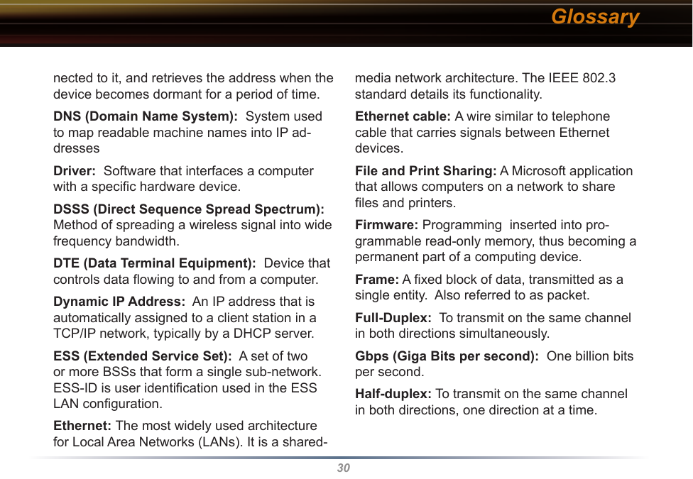 30nected to it, and retrieves the address when the device becomes dormant for a period of time. DNS (Domain Name System):  System used to map readable machine names into IP ad-dresses Driver:  Software that interfaces a computer with a speciﬁc hardware device. DSSS (Direct Sequence Spread Spectrum): Method of spreading a wireless signal into wide frequency bandwidth. DTE (Data Terminal Equipment):  Device that controls data ﬂowing to and from a computer. Dynamic IP Address:  An IP address that is automatically assigned to a client station in a TCP/IP network, typically by a DHCP server. ESS (Extended Service Set):  A set of two or more BSSs that form a single sub-network.  ESS-ID is user identiﬁcation used in the ESS LAN conﬁguration. Ethernet: The most widely used architecture for Local Area Networks (LANs). It is a shared-media network architecture. The IEEE 802.3 standard details its functionality. Ethernet cable: A wire similar to telephone cable that carries signals between Ethernet devices. File and Print Sharing: A Microsoft application that allows computers on a network to share ﬁles and printers. Firmware: Programming  inserted into pro-grammable read-only memory, thus becoming a permanent part of a computing device. Frame: A ﬁxed block of data, transmitted as a single entity.  Also referred to as packet. Full-Duplex:  To transmit on the same channel in both directions simultaneously. Gbps (Giga Bits per second):  One billion bits per second. Half-duplex: To transmit on the same channel in both directions, one direction at a time. Glossary