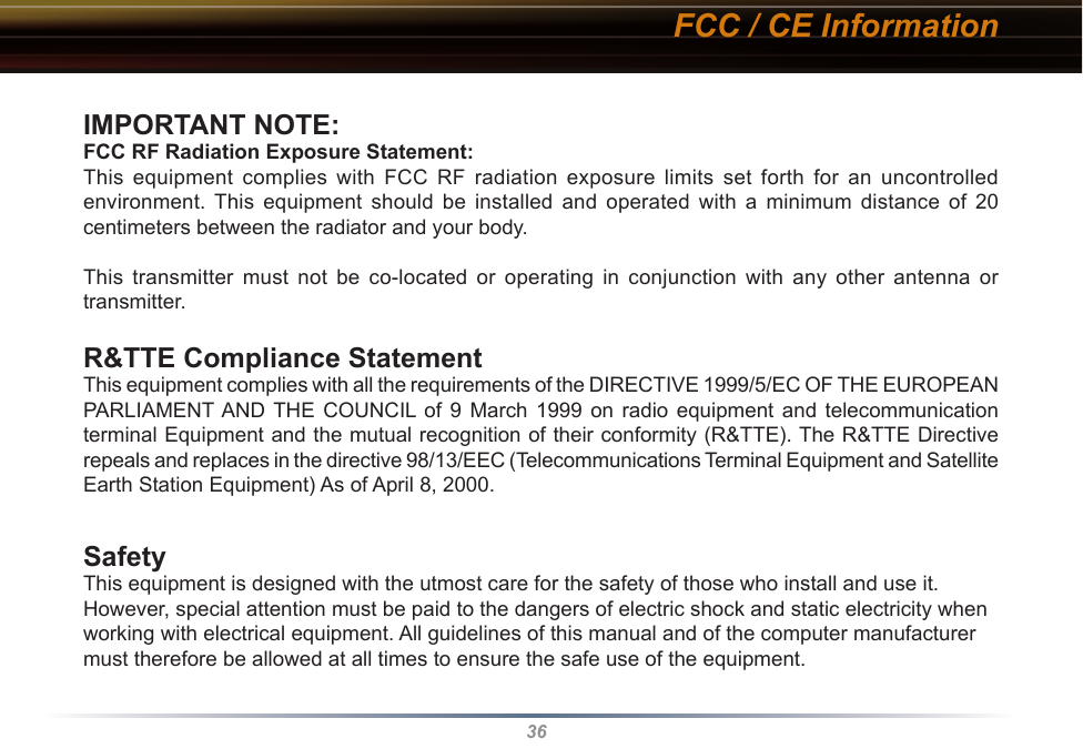 36IMPORTANT NOTE:FCC RF Radiation Exposure Statement:This  equipment  complies  with  FCC  RF  radiation  exposure  limits  set  forth  for  an  uncontrolled environment.  This  equipment  should  be  installed  and  operated  with  a  minimum  distance  of  20 centimeters between the radiator and your body.This  transmitter  must  not  be  co-located  or  operating  in  conjunction  with  any  other  antenna  or transmitter.R&amp;TTE Compliance StatementThis equipment complies with all the requirements of the DIRECTIVE 1999/5/EC OF THE EUROPEAN PARLIAMENT AND  THE  COUNCIL of  9  March  1999  on  radio  equipment  and  telecommunication terminal Equipment and the mutual recognition of their conformity (R&amp;TTE). The R&amp;TTE Directive repeals and replaces in the directive 98/13/EEC (Telecommunications Terminal Equipment and Satellite Earth Station Equipment) As of April 8, 2000.SafetyThis equipment is designed with the utmost care for the safety of those who install and use it. However, special attention must be paid to the dangers of electric shock and static electricity when working with electrical equipment. All guidelines of this manual and of the computer manufacturer must therefore be allowed at all times to ensure the safe use of the equipment.FCC / CE Information