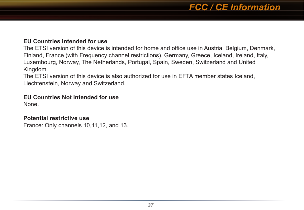 37EU Countries intended for useThe ETSI version of this device is intended for home and office use in Austria, Belgium, Denmark, Finland, France (with Frequency channel restrictions), Germany, Greece, Iceland, Ireland, Italy, Luxembourg, Norway, The Netherlands, Portugal, Spain, Sweden, Switzerland and United Kingdom.The ETSI version of this device is also authorized for use in EFTA member states Iceland, Liechtenstein, Norway and Switzerland.EU Countries Not intended for useNone.Potential restrictive useFrance: Only channels 10,11,12, and 13.FCC / CE Information