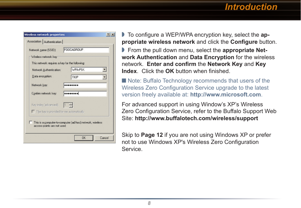 8Introduction◗  To conﬁgure a WEP/WPA encryption key, select the ap-propriate wireless network and click the Conﬁgure button.◗  From the pull down menu, select the appropriate Net-work Authentication and Data Encryption for the wireless network.  Enter and conﬁrm the Network Key and Key Index.  Click the OK button when ﬁnished.■ Note: Buffalo Technology recommends that users of the Wireless Zero Conﬁguration Service upgrade to the latest version freely available at: http://www.microsoft.com.For advanced support in using Window’s XP’s Wireless Zero Conﬁguration Service, refer to the Buffalo Support Web Site: http://www.buffalotech.com/wireless/supportSkip to Page 12 if you are not using Windows XP or prefer not to use Windows XP&apos;s Wireless Zero Configuration Service.