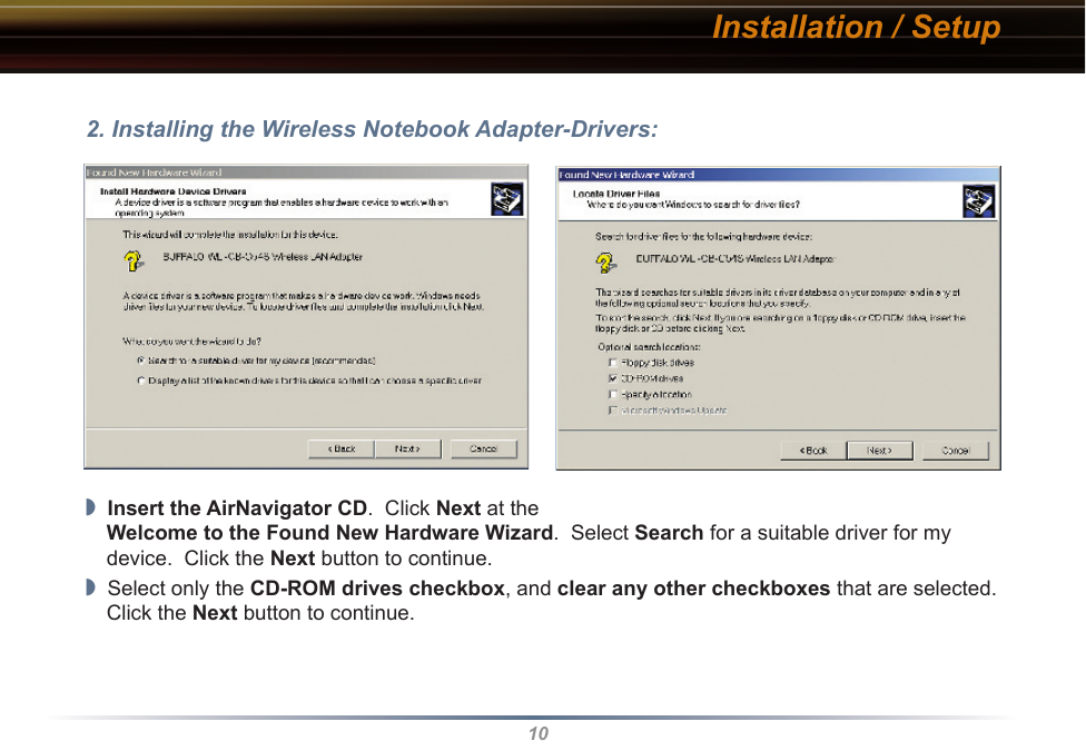 10Installation / Setup2. Installing the Wireless Notebook Adapter-Drivers:◗  Insert the AirNavigator CD.  Click Next at the Welcome to the Found New Hardware Wizard.  Select Search for a suitable driver for my device.  Click the Next button to continue.◗  Select only the CD-ROM drives checkbox, and clear any other checkboxes that are selected.  Click the Next button to continue.