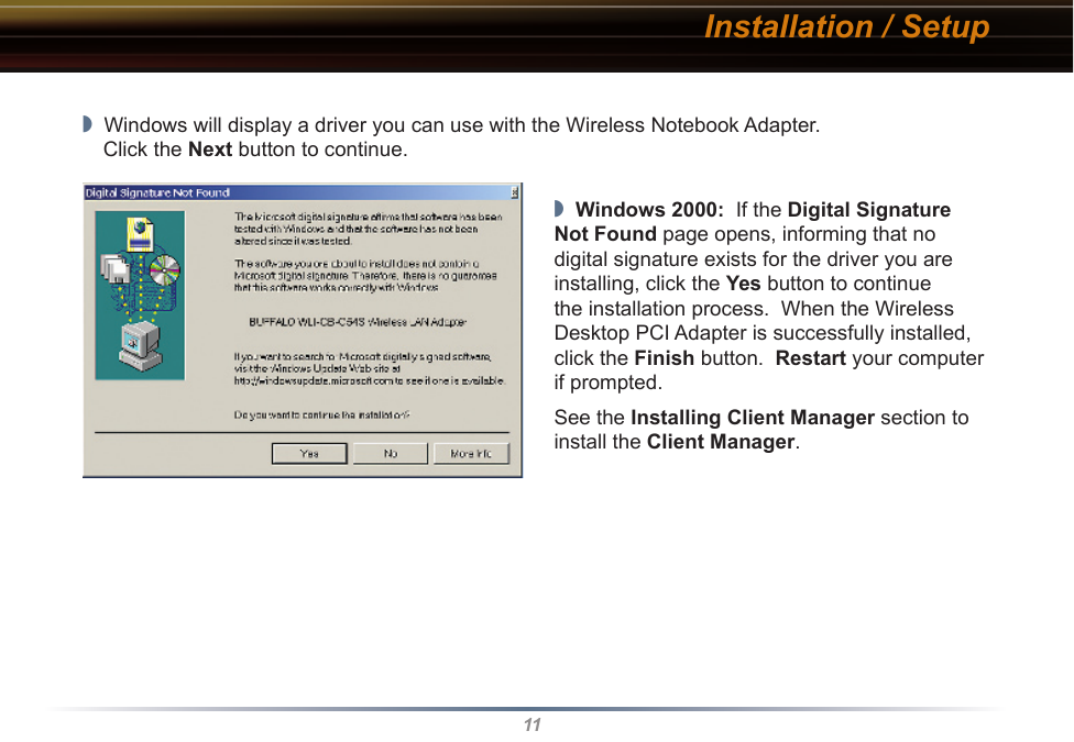 11Installation / Setup◗  Windows will display a driver you can use with the Wireless Notebook Adapter.   Click the Next button to continue.◗  Windows 2000:  If the Digital Signature Not Found page opens, informing that no digital signature exists for the driver you are installing, click the Yes button to continue the installation process.  When the Wireless Desktop PCI Adapter is successfully installed, click the Finish button.  Restart your computer if prompted.See the Installing Client Manager section to install the Client Manager.
