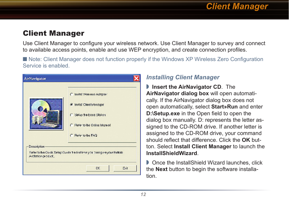 12Client ManagerUse Client Manager to conﬁgure your wireless network. Use Client Manager to survey and connect to available access points, enable and use WEP encryption, and create connection proﬁles.■ Note: Client Manager does not function properly if the Windows XP Wireless Zero Conﬁguration Service is enabled.Installing Client Manager◗  Insert the AirNavigator CD.  The  AirNavigator dialog box will open automati-cally. If the AirNavigator dialog box does not open automatically, select Start»Run and enter D:\Setup.exe in the Open ﬁeld to open the dialog box manually. D: represents the letter as-signed to the CD-ROM drive. If another letter is assigned to the CD-ROM drive, your command should reﬂect that difference. Click the OK but-ton. Select Install Client Manager to launch the InstallShieldWizard.◗  Once the InstallShield Wizard launches, click the Next button to begin the software installa-tion.Client Manager