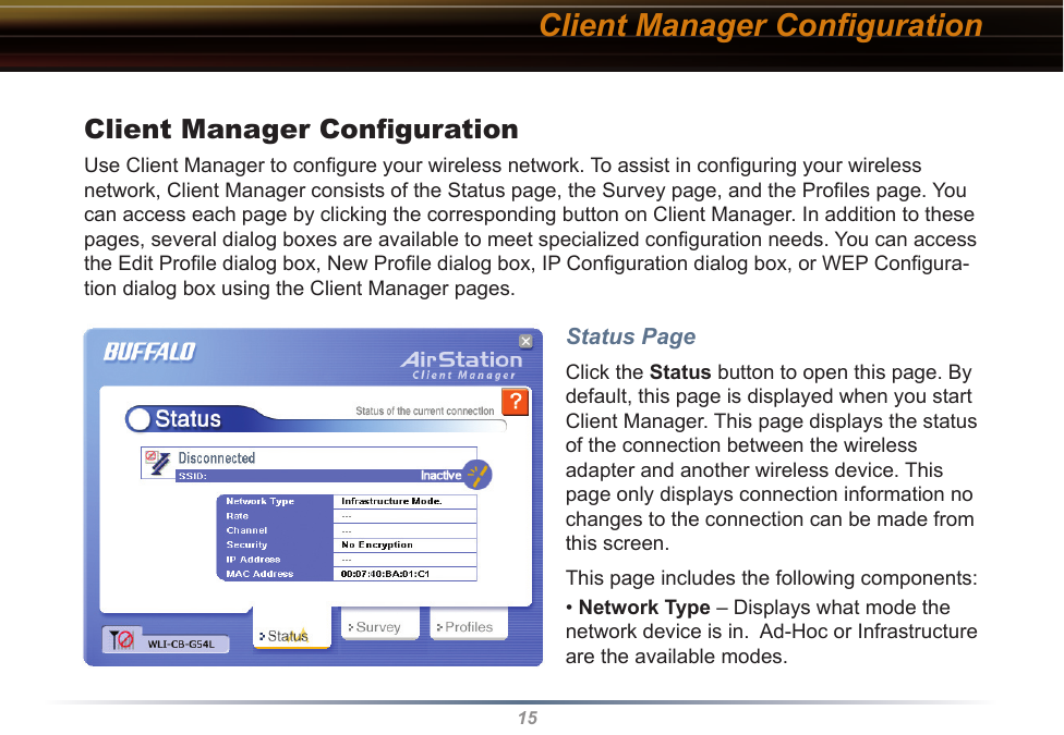 15Client Manager ConﬁgurationUse Client Manager to conﬁgure your wireless network. To assist in conﬁguring your wireless network, Client Manager consists of the Status page, the Survey page, and the Proﬁles page. You can access each page by clicking the corresponding button on Client Manager. In addition to these pages, several dialog boxes are available to meet specialized conﬁguration needs. You can access the Edit Proﬁle dialog box, New Proﬁle dialog box, IP Conﬁguration dialog box, or WEP Conﬁgura-tion dialog box using the Client Manager pages. Status PageClick the Status button to open this page. By default, this page is displayed when you start  Client Manager. This page displays the status of the connection between the wireless adapter and another wireless device. This page only displays connection information no changes to the connection can be made from this screen.This page includes the following components:• Network Type – Displays what mode the network device is in.  Ad-Hoc or Infrastructure are the available modes. Client Manager Conﬁguration