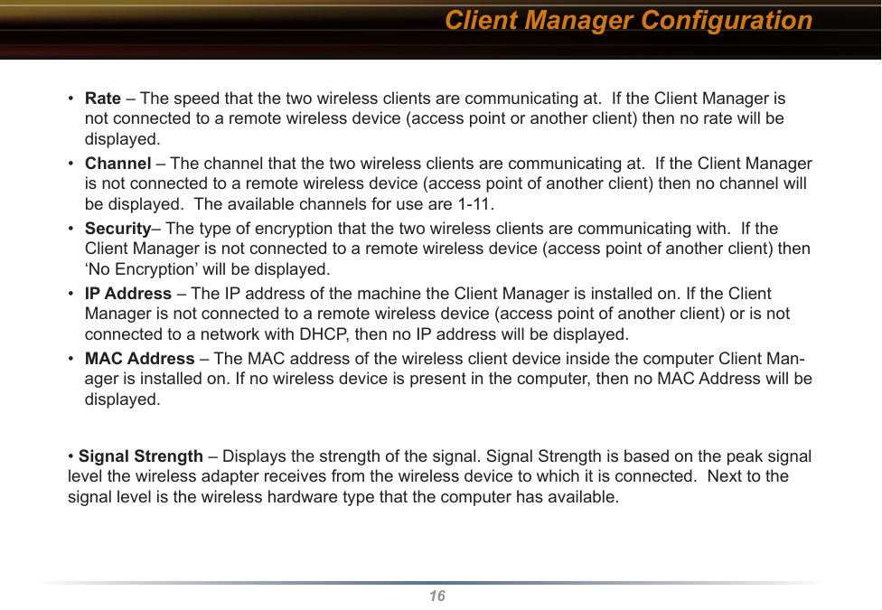 16Client Manager Conﬁguration•  Rate – The speed that the two wireless clients are communicating at.  If the Client Manager is not connected to a remote wireless device (access point or another client) then no rate will be displayed.•  Channel – The channel that the two wireless clients are communicating at.  If the Client Manager is not connected to a remote wireless device (access point of another client) then no channel will be displayed.  The available channels for use are 1-11.•  Security– The type of encryption that the two wireless clients are communicating with.  If the Client Manager is not connected to a remote wireless device (access point of another client) then ‘No Encryption’ will be displayed.•  IP Address – The IP address of the machine the Client Manager is installed on. If the Client Manager is not connected to a remote wireless device (access point of another client) or is not connected to a network with DHCP, then no IP address will be displayed.•  MAC Address – The MAC address of the wireless client device inside the computer Client Man-ager is installed on. If no wireless device is present in the computer, then no MAC Address will be displayed.• Signal Strength – Displays the strength of the signal. Signal Strength is based on the peak signal level the wireless adapter receives from the wireless device to which it is connected.  Next to the signal level is the wireless hardware type that the computer has available.