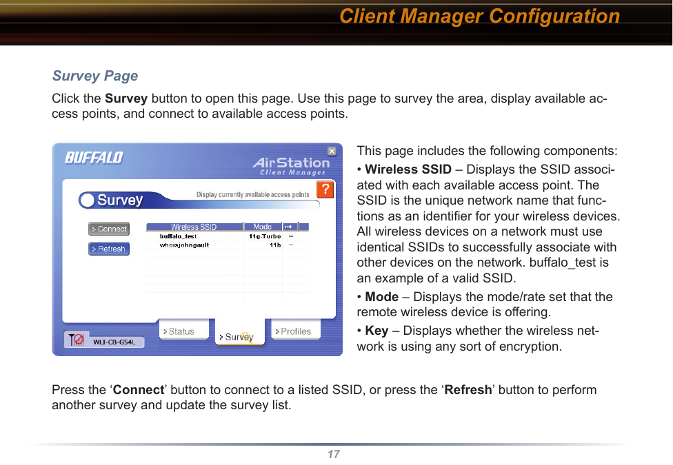 17Client Manager ConﬁgurationSurvey PageClick the Survey button to open this page. Use this page to survey the area, display available ac-cess points, and connect to available access points.This page includes the following components:• Wireless SSID – Displays the SSID associ-ated with each available access point. The SSID is the unique network name that func-tions as an identiﬁer for your wireless devices. All wireless devices on a network must use identical SSIDs to successfully associate with other devices on the network. buffalo_test is an example of a valid SSID.• Mode – Displays the mode/rate set that the remote wireless device is offering.• Key – Displays whether the wireless net-work is using any sort of encryption.Press the ‘Connect’ button to connect to a listed SSID, or press the ‘Refresh’ button to perform another survey and update the survey list.  