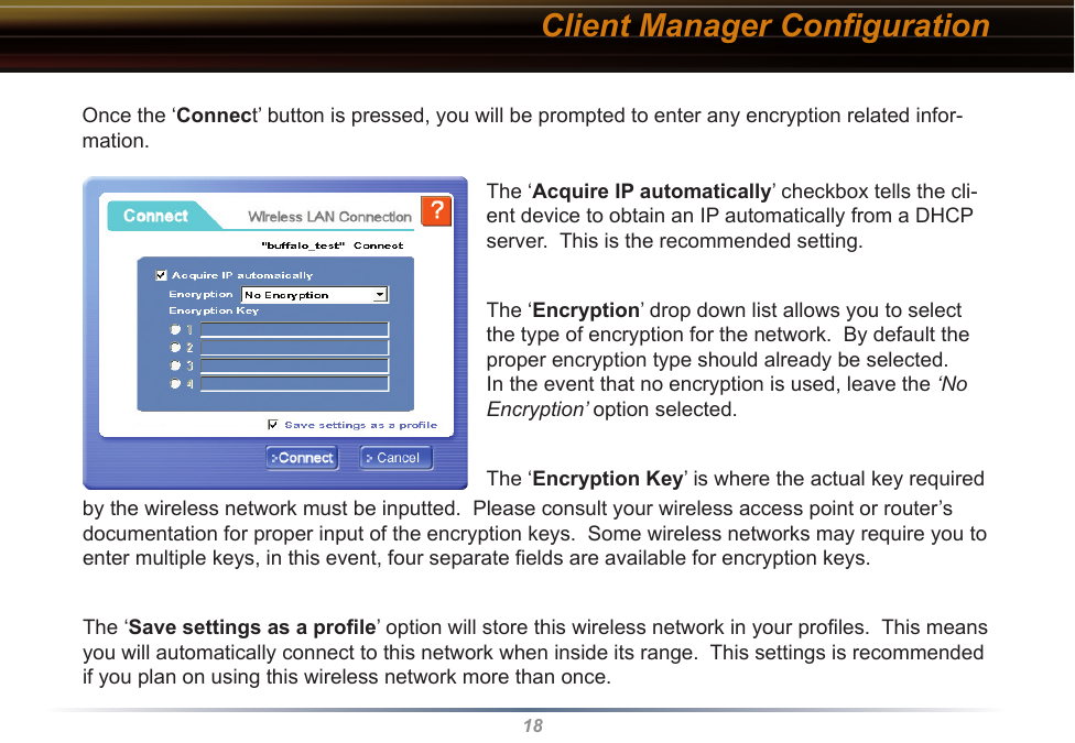 18Client Manager ConﬁgurationOnce the ‘Connect’ button is pressed, you will be prompted to enter any encryption related infor-mation.The ‘Acquire IP automatically’ checkbox tells the cli-ent device to obtain an IP automatically from a DHCP server.  This is the recommended setting.The ‘Encryption’ drop down list allows you to select the type of encryption for the network.  By default the proper encryption type should already be selected.  In the event that no encryption is used, leave the ‘No Encryption’ option selected.The ‘Encryption Key’ is where the actual key required by the wireless network must be inputted.  Please consult your wireless access point or router’s documentation for proper input of the encryption keys.  Some wireless networks may require you to enter multiple keys, in this event, four separate ﬁelds are available for encryption keys.The ‘Save settings as a proﬁle’ option will store this wireless network in your proﬁles.  This means you will automatically connect to this network when inside its range.  This settings is recommended if you plan on using this wireless network more than once.