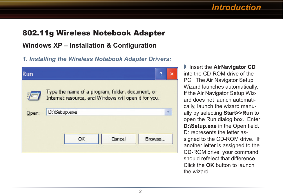 2Introduction802.11g Wireless Notebook AdapterWindows XP – Installation &amp; Conﬁguration1. Installing the Wireless Notebook Adapter Drivers:◗  Insert the AirNavigator CD into the CD-ROM drive of the PC.  The Air Navigator Setup Wizard launches automatically.  If the Air Navigator Setup Wiz-ard does not launch automati-cally, launch the wizard manu-ally by selecting Start&gt;&gt;Run to open the Run dialog box.  Enter D:\Setup.exe in the Open ﬁeld.  D: represents the letter as-signed to the CD-ROM drive.  If another letter is assigned to the CD-ROM drive, your command should refelect that difference.  Click the OK button to launch the wizard.