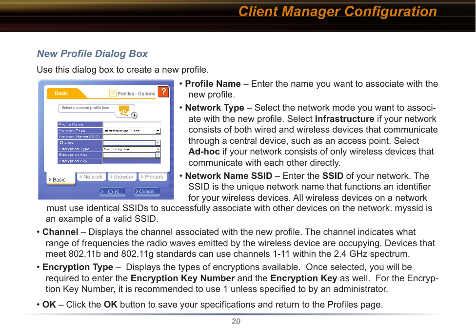 20New Proﬁle Dialog BoxUse this dialog box to create a new proﬁle.Client Manager Conﬁguration• Proﬁle Name – Enter the name you want to associate with the new proﬁle.• Network Type – Select the network mode you want to associ-ate with the new proﬁle. Select Infrastructure if your network consists of both wired and wireless devices that communicate through a central device, such as an access point. Select Ad-hoc if your network consists of only wireless devices that communicate with each other directly.• Network Name SSID – Enter the SSID of your network. The SSID is the unique network name that functions an identiﬁer for your wireless devices. All wireless devices on a network     must use identical SSIDs to successfully associate with other devices on the network. myssid is an example of a valid SSID. • Channel – Displays the channel associated with the new proﬁle. The channel indicates what range of frequencies the radio waves emitted by the wireless device are occupying. Devices that meet 802.11b and 802.11g standards can use channels 1-11 within the 2.4 GHz spectrum.• Encryption Type –  Displays the types of encryptions available.  Once selected, you will be required to enter the Encryption Key Number and the Encryption Key as well.  For the Encryp-tion Key Number, it is recommended to use 1 unless speciﬁed to by an administrator.• OK – Click the OK button to save your speciﬁcations and return to the Proﬁles page.