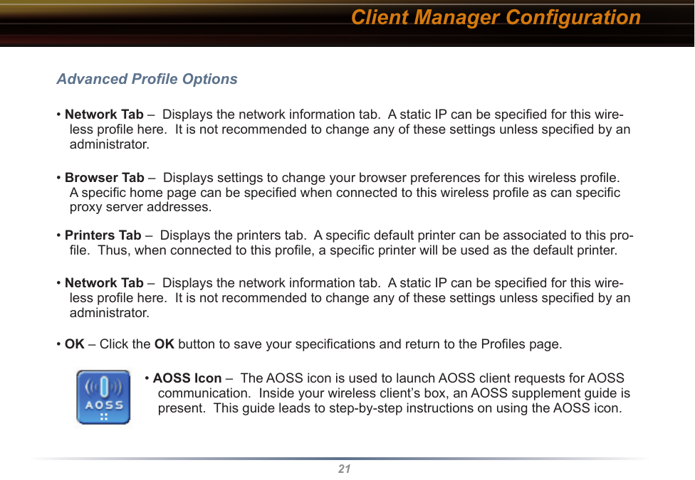 21Client Manager ConﬁgurationAdvanced Proﬁle Options• Network Tab –  Displays the network information tab.  A static IP can be speciﬁed for this wire-less proﬁle here.  It is not recommended to change any of these settings unless speciﬁed by an administrator.• Browser Tab –  Displays settings to change your browser preferences for this wireless proﬁle.  A speciﬁc home page can be speciﬁed when connected to this wireless proﬁle as can speciﬁc proxy server addresses.• Printers Tab –  Displays the printers tab.  A speciﬁc default printer can be associated to this pro-ﬁle.  Thus, when connected to this proﬁle, a speciﬁc printer will be used as the default printer.• Network Tab –  Displays the network information tab.  A static IP can be speciﬁed for this wire-less proﬁle here.  It is not recommended to change any of these settings unless speciﬁed by an administrator.• OK – Click the OK button to save your speciﬁcations and return to the Proﬁles page.• AOSS Icon –  The AOSS icon is used to launch AOSS client requests for AOSS communication.  Inside your wireless client’s box, an AOSS supplement guide is present.  This guide leads to step-by-step instructions on using the AOSS icon.