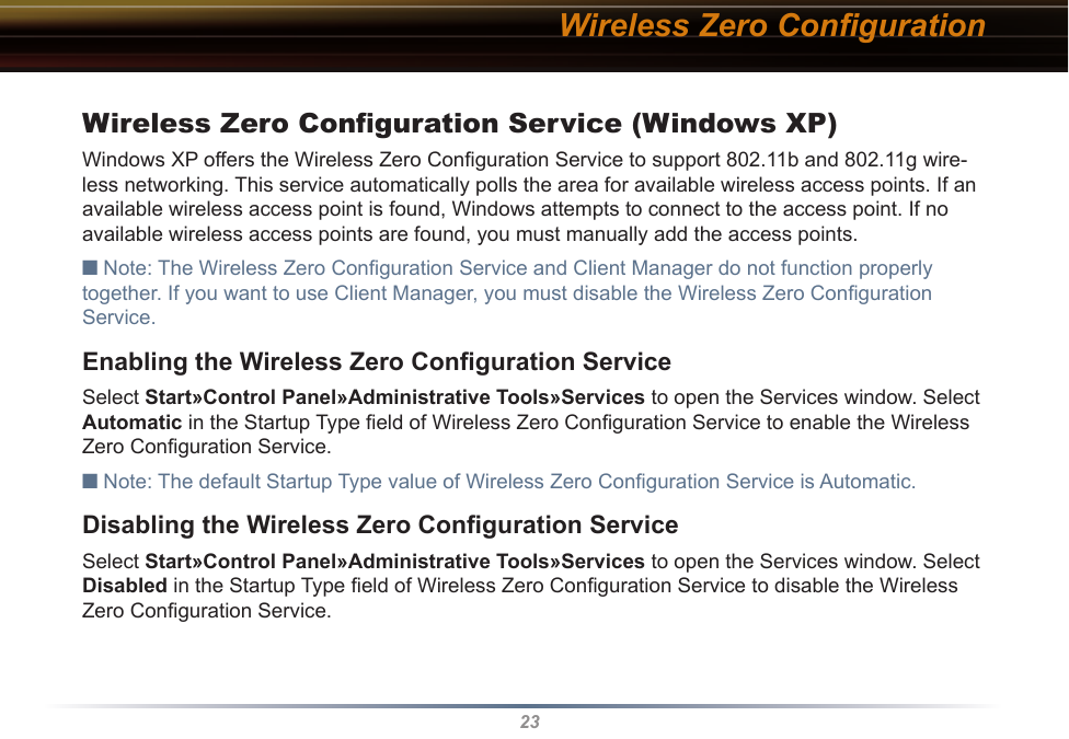 23Wireless Zero ConﬁgurationWireless Zero Conﬁguration Service (Windows XP)Windows XP offers the Wireless Zero Conﬁguration Service to support 802.11b and 802.11g wire-less networking. This service automatically polls the area for available wireless access points. If an available wireless access point is found, Windows attempts to connect to the access point. If no available wireless access points are found, you must manually add the access points.■ Note: The Wireless Zero Conﬁguration Service and Client Manager do not function properly together. If you want to use Client Manager, you must disable the Wireless Zero Conﬁguration Service. Enabling the Wireless Zero Conﬁguration ServiceSelect Start»Control Panel»Administrative Tools»Services to open the Services window. Select Automatic in the Startup Type ﬁeld of Wireless Zero Conﬁguration Service to enable the Wireless Zero Conﬁguration Service.■ Note: The default Startup Type value of Wireless Zero Conﬁguration Service is Automatic. Disabling the Wireless Zero Conﬁguration ServiceSelect Start»Control Panel»Administrative Tools»Services to open the Services window. Select Disabled in the Startup Type ﬁeld of Wireless Zero Conﬁguration Service to disable the Wireless Zero Conﬁguration Service.