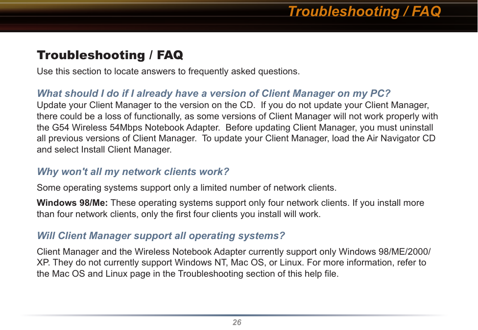 26Troubleshooting / FAQTroubleshooting / FAQUse this section to locate answers to frequently asked questions.What should I do if I already have a version of Client Manager on my PC? Update your Client Manager to the version on the CD.  If you do not update your Client Manager, there could be a loss of functionally, as some versions of Client Manager will not work properly with the G54 Wireless 54Mbps Notebook Adapter.  Before updating Client Manager, you must uninstall all previous versions of Client Manager.  To update your Client Manager, load the Air Navigator CD and select Install Client Manager.Why won&apos;t all my network clients work? Some operating systems support only a limited number of network clients.Windows 98/Me: These operating systems support only four network clients. If you install more than four network clients, only the ﬁrst four clients you install will work.Will Client Manager support all operating systems? Client Manager and the Wireless Notebook Adapter currently support only Windows 98/ME/2000/XP. They do not currently support Windows NT, Mac OS, or Linux. For more information, refer to the Mac OS and Linux page in the Troubleshooting section of this help ﬁle.
