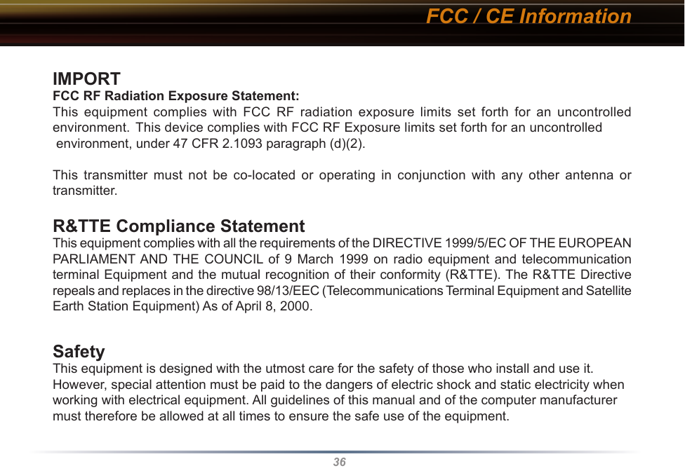 36IMPORTANT NOTE:FCC RF Radiation Exposure Statement:This equipment complies with FCC RF radiation exposure limits set forth for an uncontrolled environment. This device complies with FCC RF Exposure limits set forth for an uncontrolled  environment, under 47 CFR 2.1093 paragraph (d)(2).This transmitter must not be co-located or operating in conjunction with any other antenna or transmitter.R&amp;TTE Compliance StatementThis equipment complies with all the requirements of the DIRECTIVE 1999/5/EC OF THE EUROPEAN PARLIAMENT AND  THE  COUNCIL of  9  March  1999  on  radio  equipment  and  telecommunication terminal Equipment and the mutual recognition of their conformity (R&amp;TTE). The R&amp;TTE Directive repeals and replaces in the directive 98/13/EEC (Telecommunications Terminal Equipment and Satellite Earth Station Equipment) As of April 8, 2000.SafetyThis equipment is designed with the utmost care for the safety of those who install and use it. However, special attention must be paid to the dangers of electric shock and static electricity when working with electrical equipment. All guidelines of this manual and of the computer manufacturer must therefore be allowed at all times to ensure the safe use of the equipment.FCC / CE Information