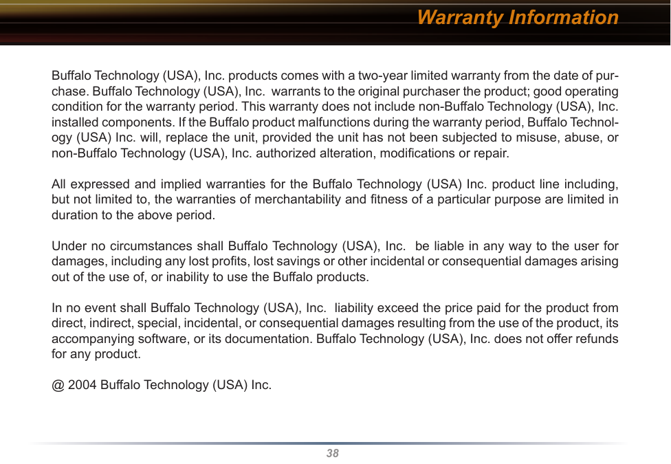 38Warranty InformationBuffalo Technology (USA), Inc. products comes with a two-year limited warranty from the date of pur-chase. Buffalo Technology (USA), Inc.  warrants to the original purchaser the product; good operating condition for the warranty period. This warranty does not include non-Buffalo Technology (USA), Inc. installed components. If the Buffalo product malfunctions during the warranty period, Buffalo Technol-ogy (USA) Inc. will, replace the unit, provided the unit has not been subjected to misuse, abuse, or non-Buffalo Technology (USA), Inc. authorized alteration, modiﬁcations or repair. All expressed and implied warranties for the Buffalo Technology (USA) Inc. product line including, but not limited to, the warranties of merchantability and ﬁtness of a particular purpose are limited in duration to the above period. Under no circumstances shall Buffalo Technology (USA), Inc.  be liable in any way to the user for damages, including any lost proﬁts, lost savings or other incidental or consequential damages arising out of the use of, or inability to use the Buffalo products. In no event shall Buffalo Technology (USA), Inc.  liability exceed the price paid for the product from direct, indirect, special, incidental, or consequential damages resulting from the use of the product, its accompanying software, or its documentation. Buffalo Technology (USA), Inc. does not offer refunds for any product.@ 2004 Buffalo Technology (USA) Inc. 