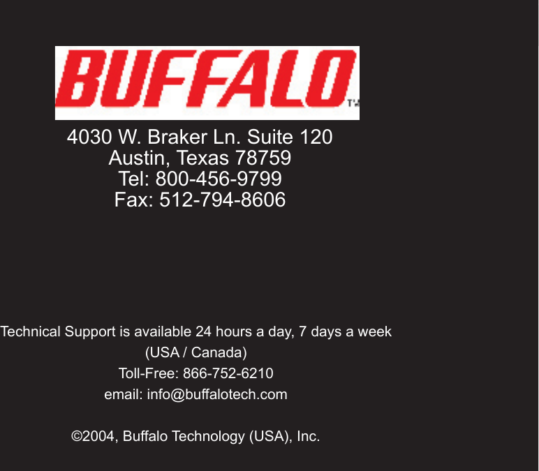 40Technical Support is available 24 hours a day, 7 days a week (USA / Canada)Toll-Free: 866-752-6210 email: info@buffalotech.com©2004, Buffalo Technology (USA), Inc.  4030 W. Braker Ln. Suite 120Austin, Texas 78759Tel: 800-456-9799Fax: 512-794-8606