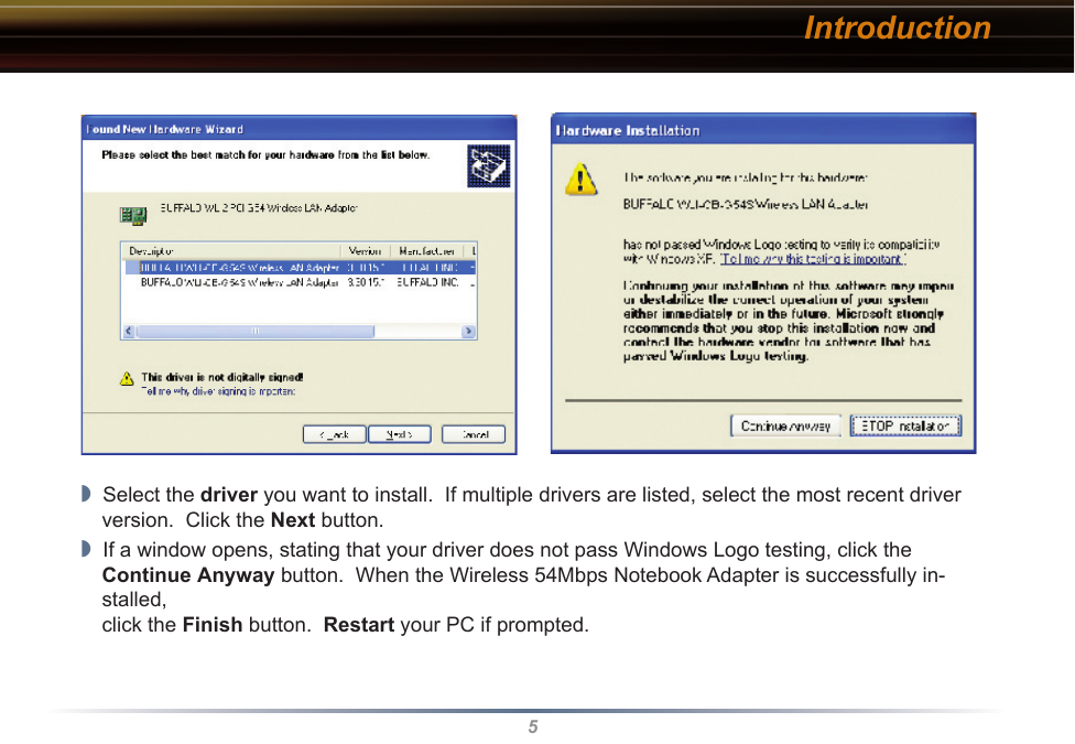 5Introduction◗  Select the driver you want to install.  If multiple drivers are listed, select the most recent driver version.  Click the Next button.◗  If a window opens, stating that your driver does not pass Windows Logo testing, click the  Continue Anyway button.  When the Wireless 54Mbps Notebook Adapter is successfully in-stalled,  click the Finish button.  Restart your PC if prompted.