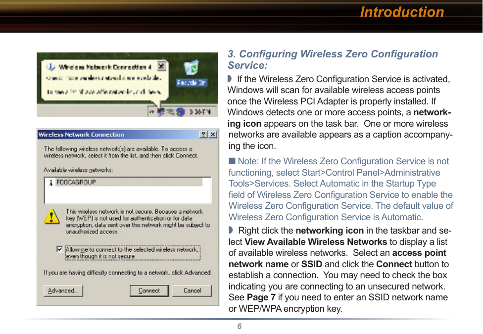 63. Conﬁguring Wireless Zero Conﬁguration Service:◗  If the Wireless Zero Conﬁguration Service is activated, Windows will scan for available wireless access points once the Wireless PCI Adapter is properly installed. If Windows detects one or more access points, a network-ing icon appears on the task bar.  One or more wireless networks are available appears as a caption accompany-ing the icon.■ Note: If the Wireless Zero Conﬁguration Service is not functioning, select Start&gt;Control Panel&gt;Administrative Tools&gt;Services. Select Automatic in the Startup Type ﬁeld of Wireless Zero Conﬁguration Service to enable the Wireless Zero Conﬁguration Service. The default value of Wireless Zero Conﬁguration Service is Automatic.◗  Right click the networking icon in the taskbar and se-lect View Available Wireless Networks to display a list of available wireless networks.  Select an access point network name or SSID and click the Connect button to establish a connection.  You may need to check the box indicating you are connecting to an unsecured network.  See Page 7 if you need to enter an SSID network name or WEP/WPA encryption key.Introduction