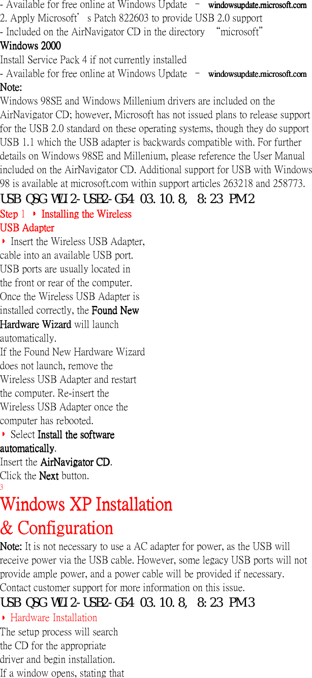 - Available for free online at Windows Update  – windowsupdate.microsoft.comwindowsupdate.microsoft.comwindowsupdate.microsoft.comwindowsupdate.microsoft.com2. Apply Microsoft’s Patch 822603 to provide USB 2.0 support- Included on the AirNavigator CD in the directory  “microsoft”Windows 2000Windows 2000Windows 2000Windows 2000Install Service Pack 4 if not currently installed- Available for free online at Windows Update  – windowsupdate.microsoft.comwindowsupdate.microsoft.comwindowsupdate.microsoft.comwindowsupdate.microsoft.comNote:Note:Note:Note:Windows 98SE and Windows Millenium drivers are included on theAirNavigator CD; however, Microsoft has not issued plans to release supportfor the USB 2.0 standard on these operating systems, though they do supportUSB 1.1 which the USB adapter is backwards compatible with. For furtherdetails on Windows 98SE and Millenium, please reference the User Manualincluded on the AirNavigator CD. Additional support for USB with Windows98 is available at microsoft.com within support articles 263218 and 258773.USB QSG WLI2-USB2-G54 03.10.8, 8:23 PM 2Step Step Step Step 1  ◗  Installing the WirelessInstalling the WirelessInstalling the WirelessInstalling the WirelessUSB AdapterUSB AdapterUSB AdapterUSB Adapter◗ Insert the Wireless USB Adapter,cable into an available USB port.USB ports are usually located inthe front or rear of the computer.Once the Wireless USB Adapter isinstalled correctly, the Found NewFound NewFound NewFound NewHardware Wizard Hardware Wizard Hardware Wizard Hardware Wizard will launchautomatically.If the Found New Hardware Wizarddoes not launch, remove theWireless USB Adapter and restartthe computer. Re-insert theWireless USB Adapter once thecomputer has rebooted.◗ Select Install the softwareInstall the softwareInstall the softwareInstall the softwareautomaticallyautomaticallyautomaticallyautomatically.Insert the AirNavigator CDAirNavigator CDAirNavigator CDAirNavigator CD.Click the Next Next Next Next button.3Windows XP InstallationWindows XP InstallationWindows XP InstallationWindows XP Installation&amp; Configuration&amp; Configuration&amp; Configuration&amp; ConfigurationNote: Note: Note: Note: It is not necessary to use a AC adapter for power, as the USB willreceive power via the USB cable. However, some legacy USB ports will notprovide ample power, and a power cable will be provided if necessary.Contact customer support for more information on this issue.USB QSG WLI2-USB2-G54 03.10.8, 8:23 PM 3◗ Hardware InstallationThe setup process will searchthe CD for the appropriatedriver and begin installation.If a window opens, stating that